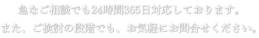 急なご相談でも24時間365日対応しております。また、ご検討の段階でも、お気軽にお問合せください。