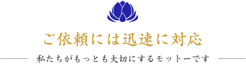 ご依頼には迅速に対応！～私たちがもっとも大切にするモットーです～